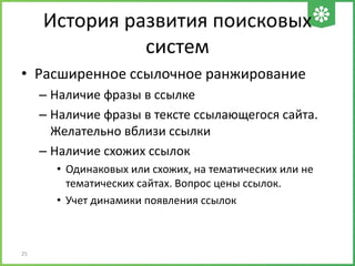 История развития поисковых
систем
• Расширенное ссылочное ранжирование
– Наличие фразы в ссылке
– Наличие фразы в тексте ссылающегося сайта.
Желательно вблизи ссылки
– Наличие схожих ссылок
• Одинаковых или схожих, на тематических или не
тематических сайтах. Вопрос цены ссылок.
• Учет динамики появления ссылок
25
 