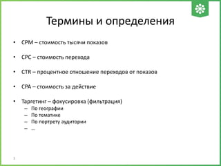 Термины и определения
• CPM – стоимость тысячи показов
• CPC – стоимость перехода
• CTR – процентное отношение переходов от показов
• CPA – стоимость за действие
• Таргетинг – фокусировка (фильтрация)
– По географии
– По тематике
– По портрету аудитории
– …
3
 