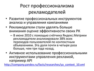 Рост профессионализма
рекламодателей
• Развитие профессиональных инструментов
анализа и управления кампаниями
• Рекламодатели стали уделять больше
внимания оценке эффективности своих РК
– В июне 2010 с помощью счётчика Яндекс.Метрики
рекламодатели анализировали 38% всех
переходов пользователей по контекстным
объявлениям. Эта доля почти в четыре раза
больше, чем три года назад.
• Активное использование профессиональными
инструментами управления рекламой,
например API
http://company.yandex.ru/facts/researches/ya_context_10.xml
 