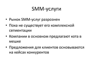 SMM-услуги
• Рынок SMM-услуг разрознен
• Пока не существует его комплексной
сегментации
• Компании в основном предлагают кота в
мешке
• Предложения для клиентов основываются
на кейсах конкурентов
 