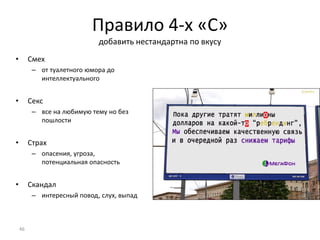 Правило 4-х «С»
добавить нестандартна по вкусу
• Смех
– от туалетного юмора до
интеллектуального
• Секс
– все на любимую тему но без
пошлости
• Страх
– опасения, угроза,
потенциальная опасность
• Скандал
– интересный повод, слух, выпад
46
 