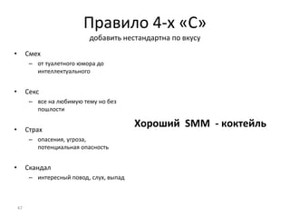 Правило 4-х «С»
добавить нестандартна по вкусу
• Смех
– от туалетного юмора до
интеллектуального
• Секс
– все на любимую тему но без
пошлости
• Страх
– опасения, угроза,
потенциальная опасность
• Скандал
– интересный повод, слух, выпад
Хороший SMM - коктейль
47
 