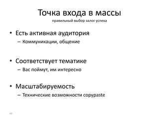 Точка входа в массы
правильный выбор залог успеха
• Есть активная аудитория
– Коммуникации, общение
• Соответствует тематике
– Вас поймут, им интересно
• Масштабируемость
– Технические возможности copypaste
49
 