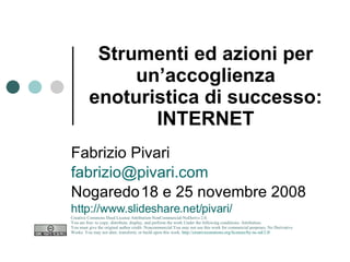 Strumenti ed azioni per un’accoglienza enoturistica di successo: INTERNET Fabrizio Pivari [email_address] Nogaredo 18 e 25 novembre 2008 http://www.slideshare.net/pivari/ Creative Commons Deed License Attribution-NonCommercial-NoDerivs 2.0.  You are free: to copy, distribute, display, and perform the work Under the following conditions: Attribution. You must give the original author credit. Noncommercial.You may not use this work for commercial purposes. No Derivative Works. You may not alter, transform, or build upon this work.  http://creativecommons.org/licenses/by-nc-nd/2.0/   