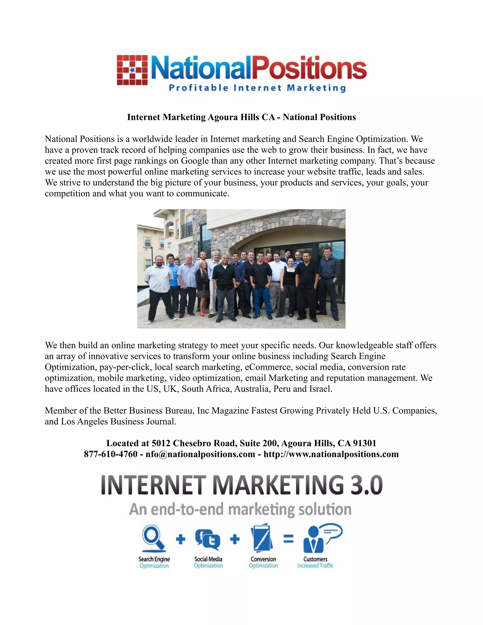 Internet Marketing Agoura Hills CA - National Positions
National Positions is a worldwide leader in Internet marketing and Search Engine Optimization. We
have a proven track record of helping companies use the web to grow their business. In fact, we have
created more first page rankings on Google than any other Internet marketing company. That’s because
we use the most powerful online marketing services to increase your website traffic, leads and sales.
We strive to understand the big picture of your business, your products and services, your goals, your
competition and what you want to communicate.
We then build an online marketing strategy to meet your specific needs. Our knowledgeable staff offers
an array of innovative services to transform your online business including Search Engine
Optimization, pay-per-click, local search marketing, eCommerce, social media, conversion rate
optimization, mobile marketing, video optimization, email Marketing and reputation management. We
have offices located in the US, UK, South Africa, Australia, Peru and Israel.
Member of the Better Business Bureau, Inc Magazine Fastest Growing Privately Held U.S. Companies,
and Los Angeles Business Journal.
Located at 5012 Chesebro Road, Suite 200, Agoura Hills, CA 91301
877-610-4760 - nfo@nationalpositions.com - http://www.nationalpositions.com