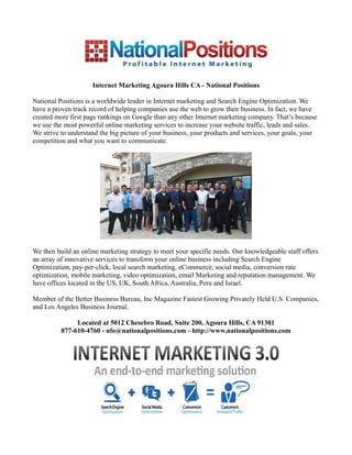 Internet Marketing Agoura Hills CA - National Positions

National Positions is a worldwide leader in Internet marketing and Search Engine Optimization. We
have a proven track record of helping companies use the web to grow their business. In fact, we have
created more first page rankings on Google than any other Internet marketing company. That’s because
we use the most powerful online marketing services to increase your website traffic, leads and sales.
We strive to understand the big picture of your business, your products and services, your goals, your
competition and what you want to communicate.




We then build an online marketing strategy to meet your specific needs. Our knowledgeable staff offers
an array of innovative services to transform your online business including Search Engine
Optimization, pay-per-click, local search marketing, eCommerce, social media, conversion rate
optimization, mobile marketing, video optimization, email Marketing and reputation management. We
have offices located in the US, UK, South Africa, Australia, Peru and Israel.

Member of the Better Business Bureau, Inc Magazine Fastest Growing Privately Held U.S. Companies,
and Los Angeles Business Journal.

               Located at 5012 Chesebro Road, Suite 200, Agoura Hills, CA 91301
          877-610-4760 - nfo@nationalpositions.com - http://www.nationalpositions.com
 