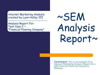 Internet Marketing Analysis
created by Lynn Holley III
-----------------------------------------------------
Analysis Report For:
CUSTOMER Name
Financial Planning Company - Test Case 2
www.yourdomain.com
(800) 555-7777
Dallas, TX 75201
Comment: This is an example of an Internet Marketing Analysis Report for a b2b -
Financial Planning Company’s Website…
SEM -
Analysis
Report
 