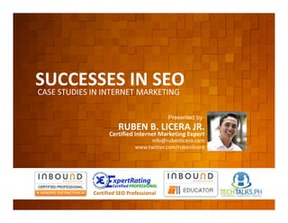 SUCCESSES IN SEO
          CASE STUDIES IN INTERNET MARKETING


        EVENT ORGANIZED BY:
                                                           Presented by
                                        RUBEN B. LICERA JR.
                                    Certified Internet Marketing Expert
                                                    info@rubenlicera.com
                                               www.twitter.com/rubenlicera




    www.rlcomm.org
        FOR MORE INQUIRIES:   Certified SEO Professional
EMAIL     ruben@rlcomm.org
MOBILE    +63 933 519 0220
 