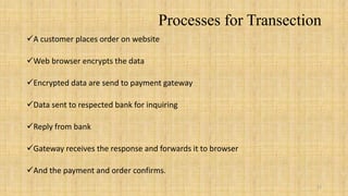 Processes for Transection
A customer places order on website

Web browser encrypts the data

Encrypted data are send to payment gateway

Data sent to respected bank for inquiring

Reply from bank

Gateway receives the response and forwards it to browser

And the payment and order confirms.
                                                            12
 