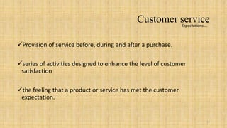 Customer service
                                                     Expectations….



Provision of service before, during and after a purchase.

series of activities designed to enhance the level of customer
 satisfaction

the feeling that a product or service has met the customer
 expectation.


                                                                  17
 