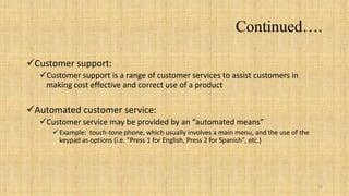Continued….

Customer support:
  Customer support is a range of customer services to assist customers in
   making cost effective and correct use of a product

Automated customer service:
  Customer service may be provided by an “automated means”
      Example: touch-tone phone, which usually involves a main menu, and the use of the
       keypad as options (i.e. "Press 1 for English, Press 2 for Spanish", etc.)




                                                                                           18
 