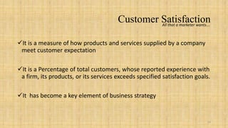 Customer Satisfaction
                                                All that a marketer wants….



It is a measure of how products and services supplied by a company
 meet customer expectation

It is a Percentage of total customers, whose reported experience with
 a firm, its products, or its services exceeds specified satisfaction goals.

It has become a key element of business strategy


                                                                           19
 