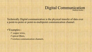 Digital Communication
                                                     Helping market….




Technically Digital communication is the physical transfer of data over
a point-to-point or point-to-multipoint communication channel.

Examples:-
    copper wires,
   optical fibers,
   wireless communication channels.



                                                                          3
 