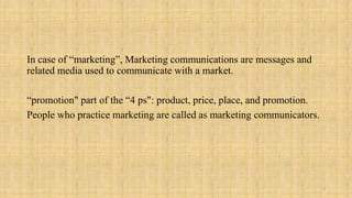 In case of “marketing”, Marketing communications are messages and
related media used to communicate with a market.

“promotion" part of the “4 ps": product, price, place, and promotion.
People who practice marketing are called as marketing communicators.




                                                                        4
 