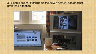 3.) People are multitasking so the advertisement should must
grab their attention….




                                                               9
 