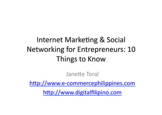 Internet	
  Marke*ng	
  &	
  Social	
  
Networking	
  for	
  Entrepreneurs:	
  10	
  
        Things	
  to	
  Know	
  
              Jane@e	
  Toral	
  
 h@p://www.e-­‐commercephilippines.com	
  
     h@p://www.digitalﬁlipino.com	
  
 