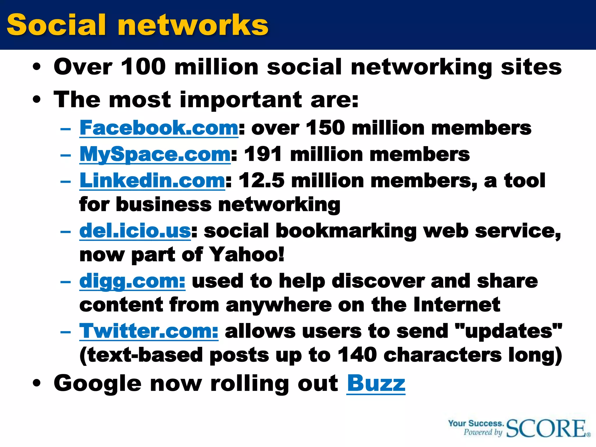 Social networksOver 100 million social networking sitesThe most important are:Facebook.com: over 150 million membersMySpace.com: 191 million members Linkedin.com: 12.5 million members, a tool for business networkingdel.icio.us: social bookmarking web service, now part of Yahoo!digg.com:used to help discover and share content from anywhere on the InternetTwitter.com:allows users to send "updates" (text-based posts up to 140 characters long)Google now rolling out Buzz