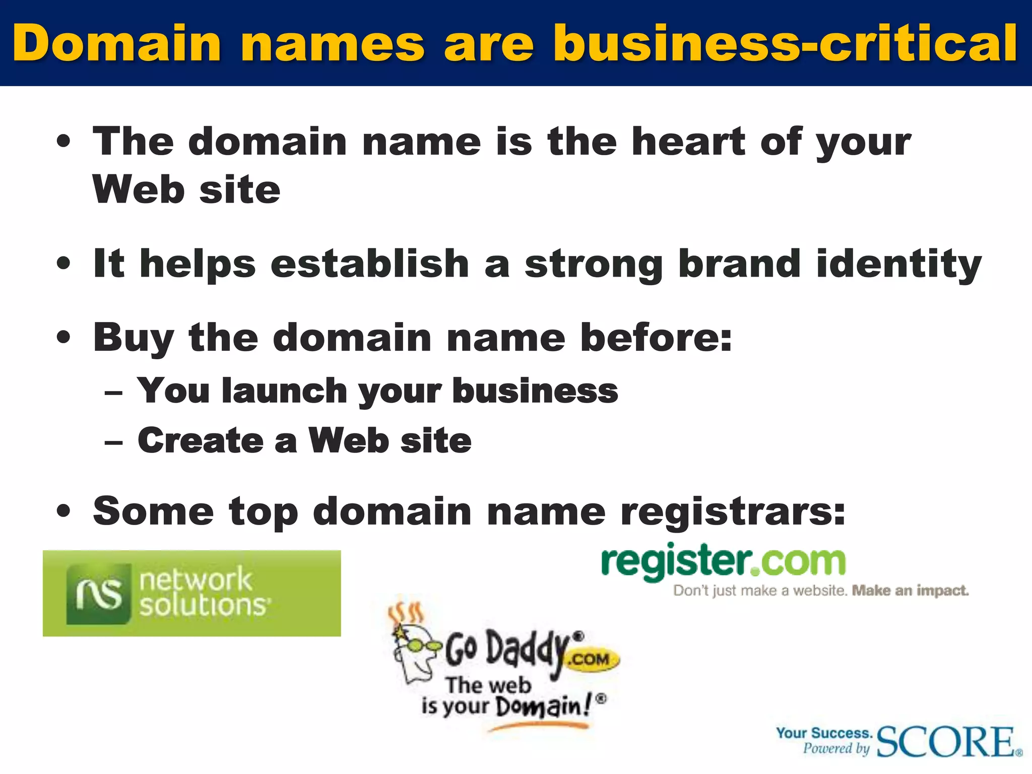 The domain name is the heart of your Web site It helps establish a strong brand identityBuy the domain name before: You launch your businessCreate a Web siteSome top domain name registrars:Domain names are business-critical