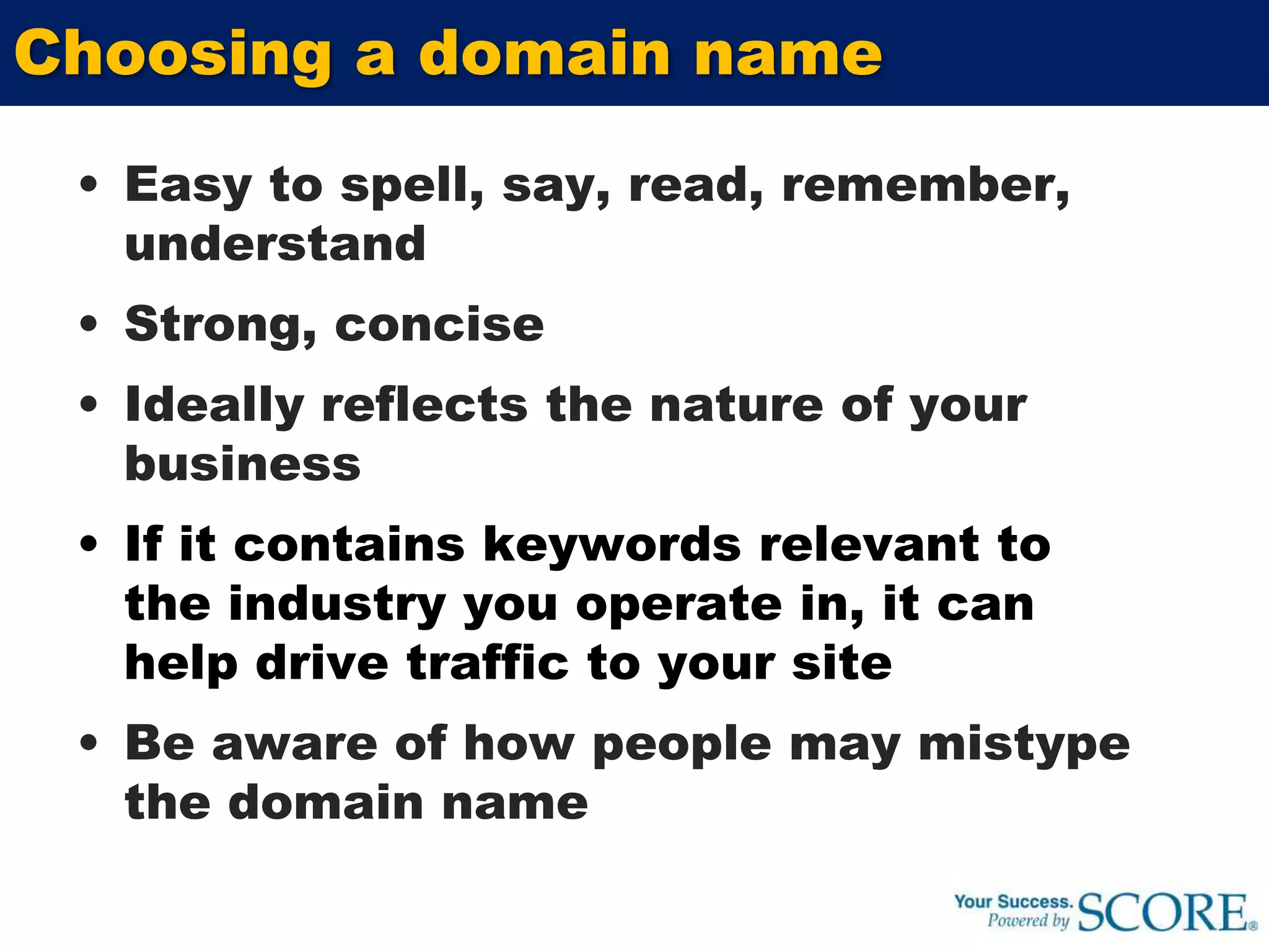 Easy to spell, say, read, remember, understandStrong, conciseIdeally reflects the nature of your businessIf it contains keywords relevant to the industry you operate in, it can help drive traffic to your siteBe aware of how people may mistype the domain nameChoosing a domain name