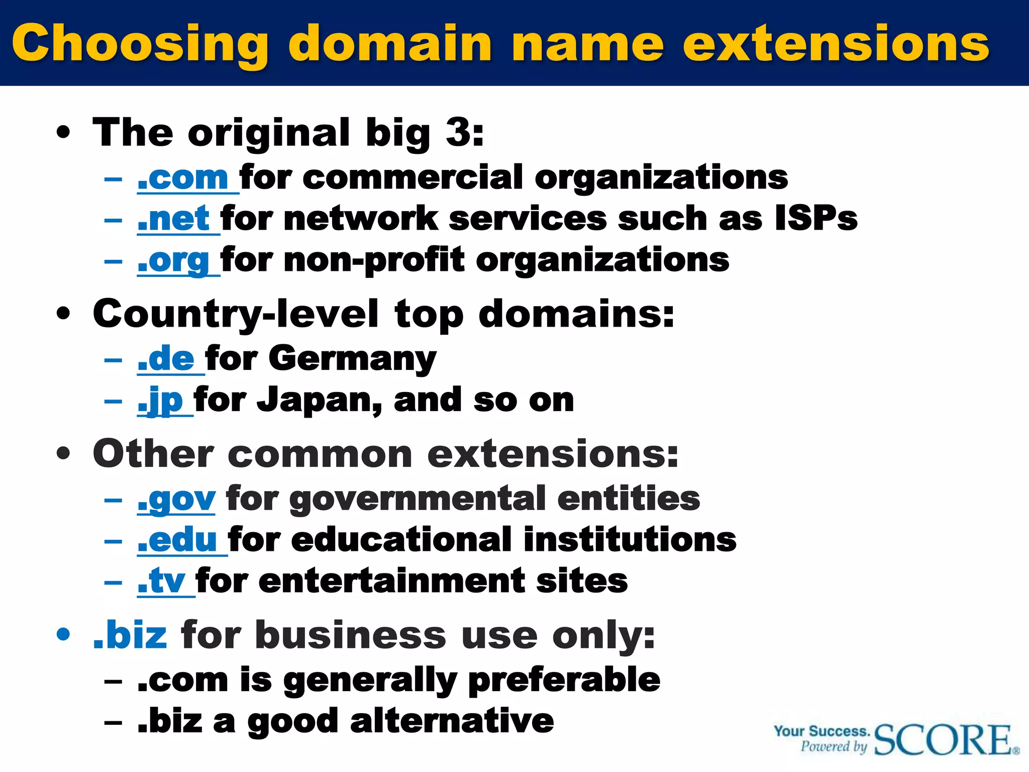 Choosing domain name extensionsThe original big 3:.com for commercial organizations.net for network services such as ISPs .org for non-profit organizationsCountry-level top domains:.de for Germany.jpfor Japan, and so onOther common extensions:.gov for governmental entities.edufor educational institutions.tvfor entertainment sites.biz for business use only:.com is generally preferable.biz a good alternative