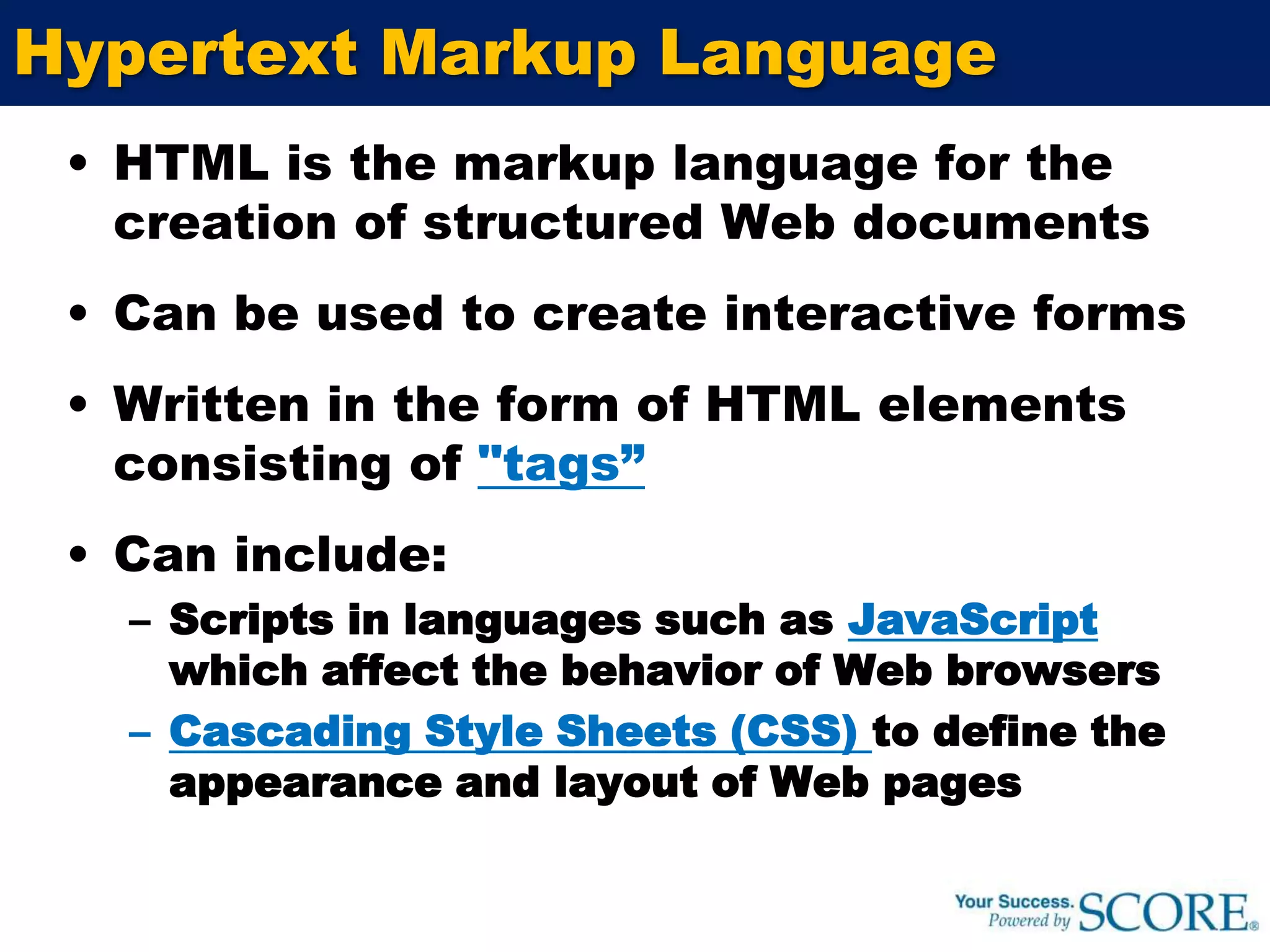 Hypertext Markup LanguageHTML is the markup language for the creation of structured Web documentsCan be used to create interactive formsWritten in the form of HTML elements consisting of "tags”Can include:Scripts in languages such as JavaScriptwhich affect the behavior of Web browsersCascading Style Sheets (CSS) to define the appearance and layout of Web pages