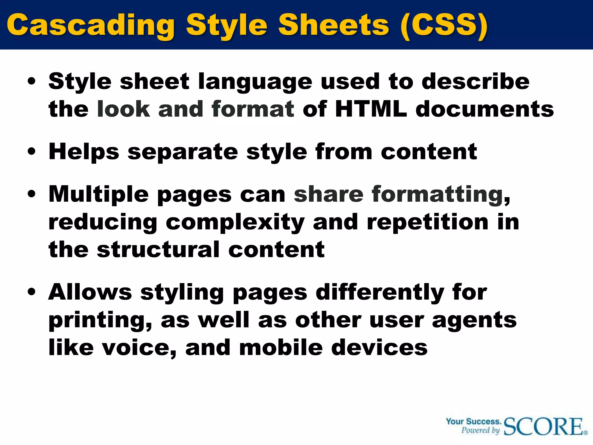 Cascading Style Sheets (CSS)Style sheet language used to describe the look and format of HTML documentsHelps separate style from contentMultiple pages can share formatting,  reducing complexity and repetition in the structural contentAllows styling pages differently for printing, as well as other user agents like voice, and mobile devices