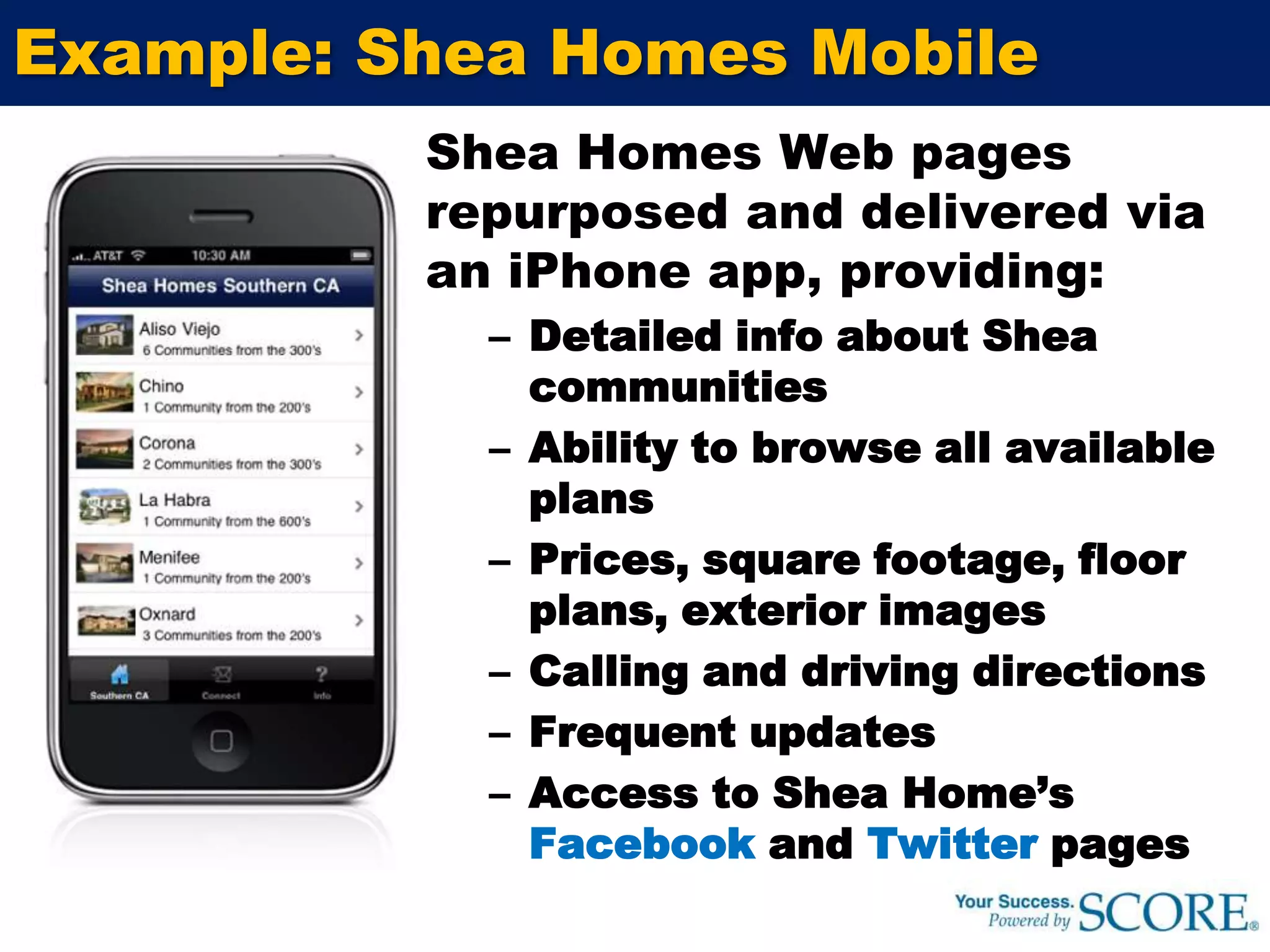 Example: Shea Homes MobileShea Homes Web pages repurposed and delivered via an iPhone app, providing:Detailed info about Shea communitiesAbility to browse all available plansPrices, square footage, floor plans, exterior imagesCalling and driving directionsFrequent updatesAccess to Shea Home’s Facebook and Twitter pages
