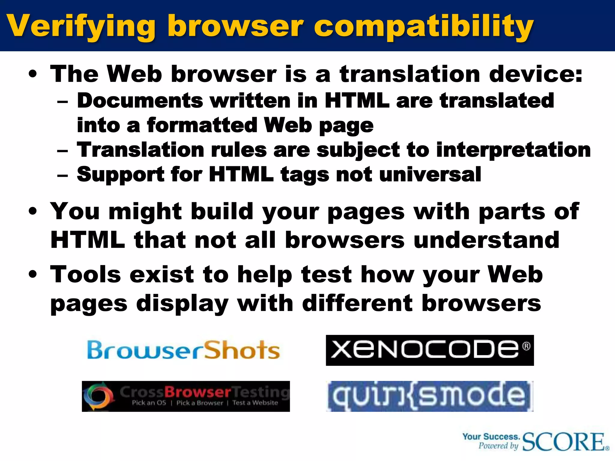 Verifying browser compatibilityThe Web browser is a translation device:Documents written in HTML are translated into a formatted Web pageTranslation rules are subject to interpretationSupport for HTML tags not universalYou might build your pages with parts of HTML that not all browsers understand Tools exist to help test how your Web pages display with different browsers