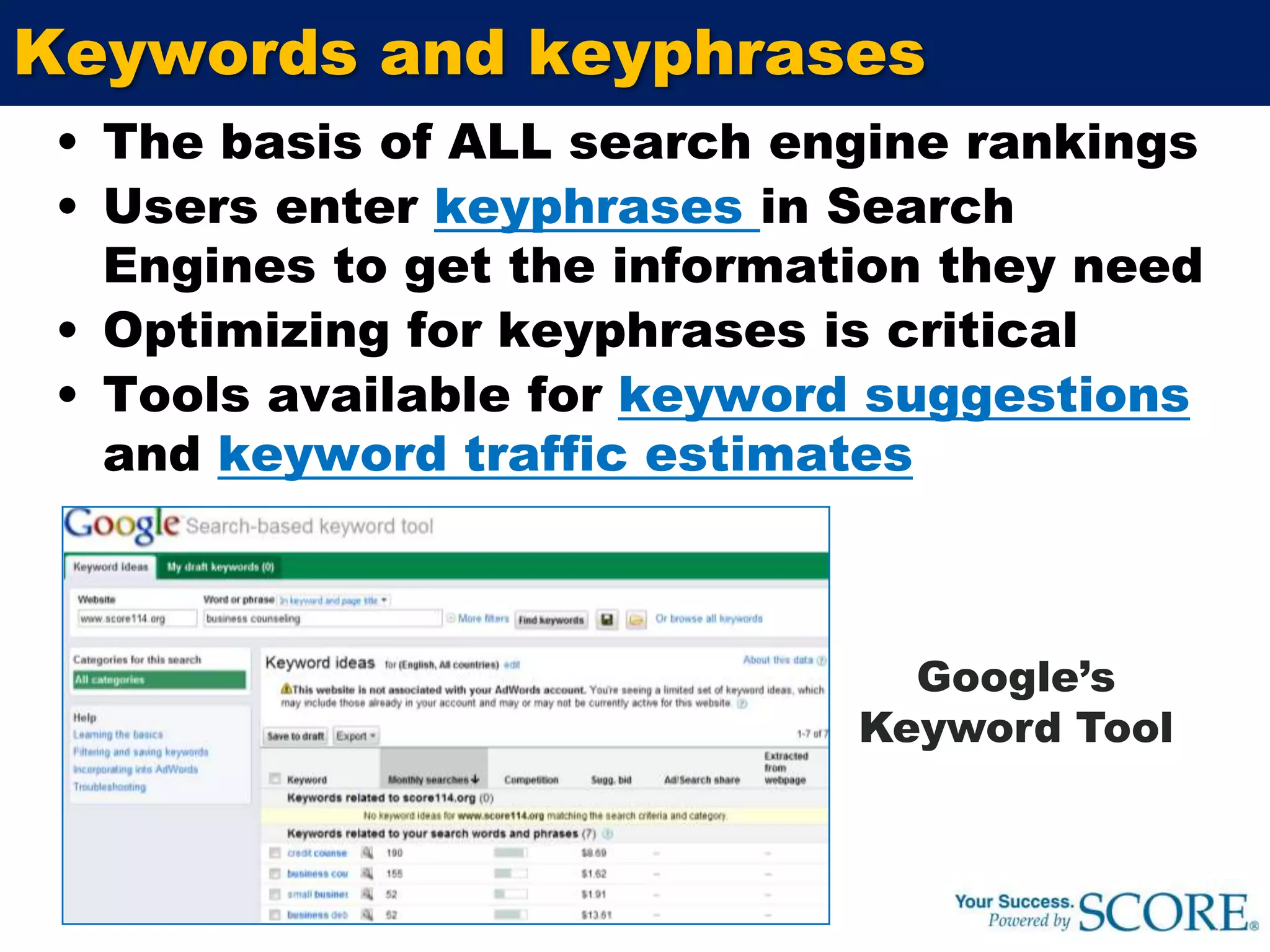 Keywords and keyphrasesThe basis of ALL search engine rankingsUsers enter keyphrases in Search Engines to get the information they needOptimizing for keyphrases is criticalTools available for keyword suggestions and keyword traffic estimatesGoogle’s Keyword Tool