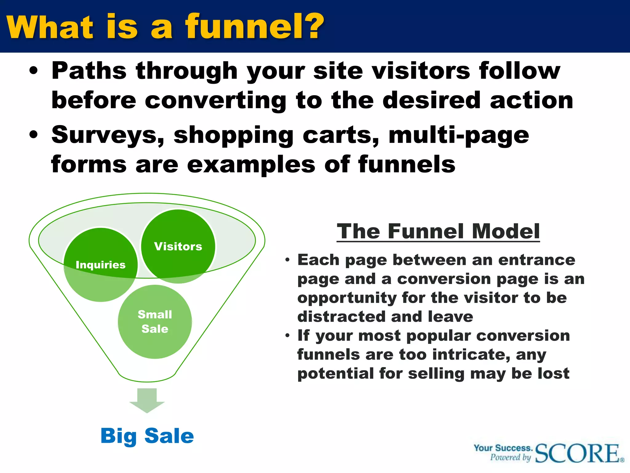 What is a funnel?Paths through your site visitors follow before converting to the desired actionSurveys, shopping carts, multi-page forms are examples of funnelsThe Funnel ModelEach page between an entrance page and a conversion page is an opportunity for the visitor to be distracted and leave 