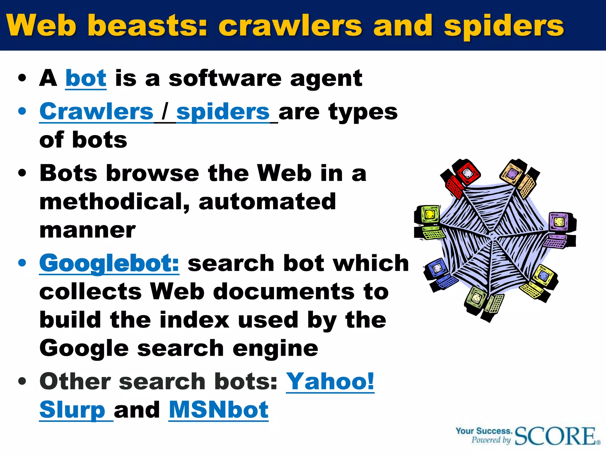 If your most popular conversion funnels are too intricate, any potential for selling may be lostWeb beasts: crawlers and spidersA bot is a software agentCrawlers / spidersare types of botsBots browse the Web in a methodical, automated mannerGooglebot:search bot which collects Web documents to build the index used by the Google search engineOther search bots:Yahoo! Slurp and MSNbot