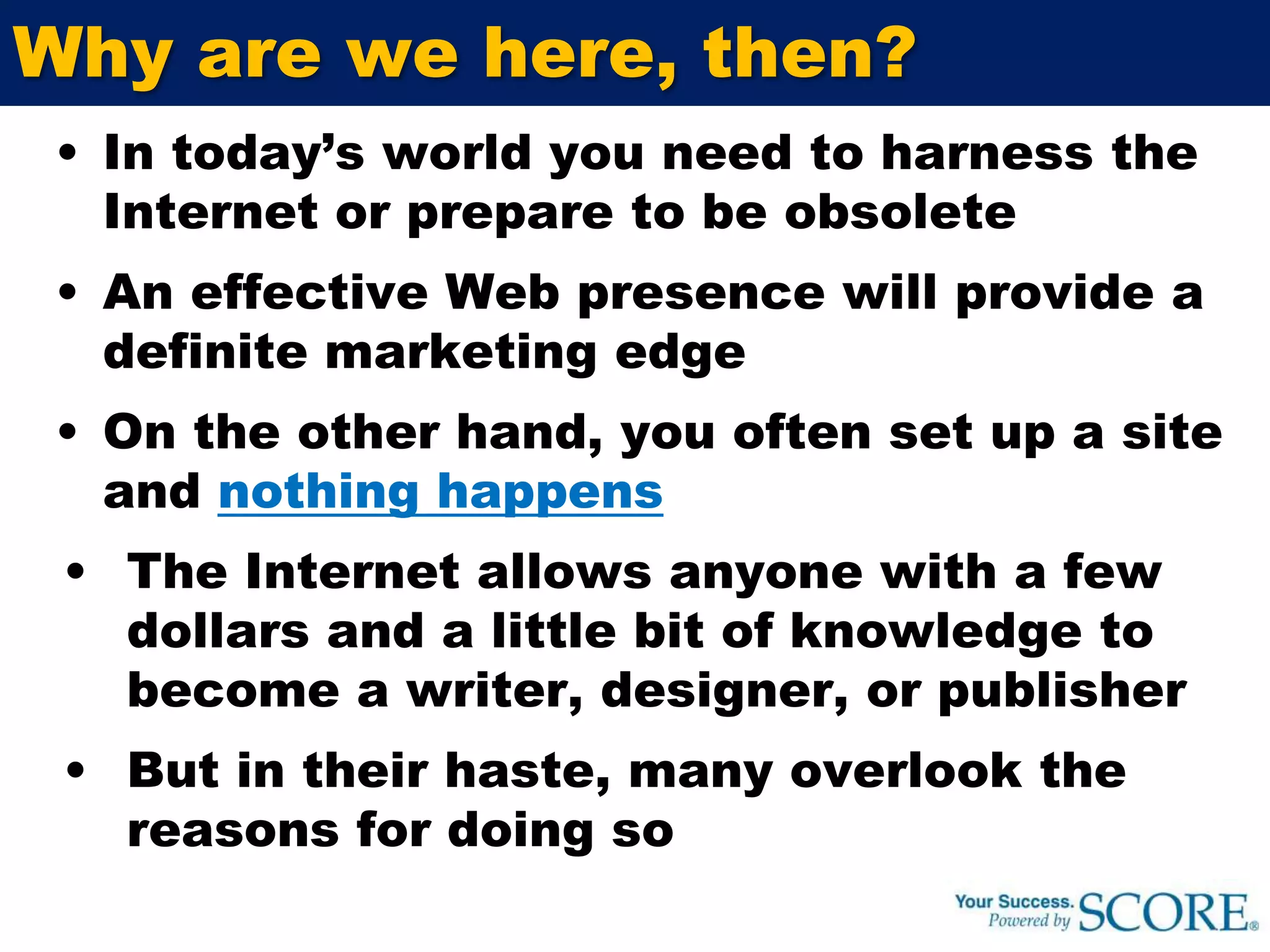 Why are we here, then?In today’s world you need to harness the Internet or prepare to be obsoleteAn effective Web presence will provide a definite marketing edge On the other hand, you often set up a site and nothing happensThe Internet allows anyone with a few dollars and a little bit of knowledge to become a writer, designer, or publisherBut in their haste, many overlook the reasons for doing so