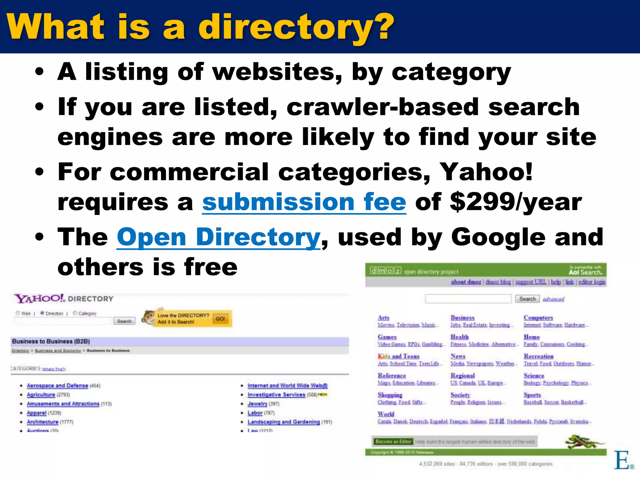 What is a directory?A listing of websites, by categoryIf you are listed, crawler-based search engines are more likely to find your site  For commercial categories, Yahoo! requires a submission feeof $299/year The Open Directory, used by Google and others is free