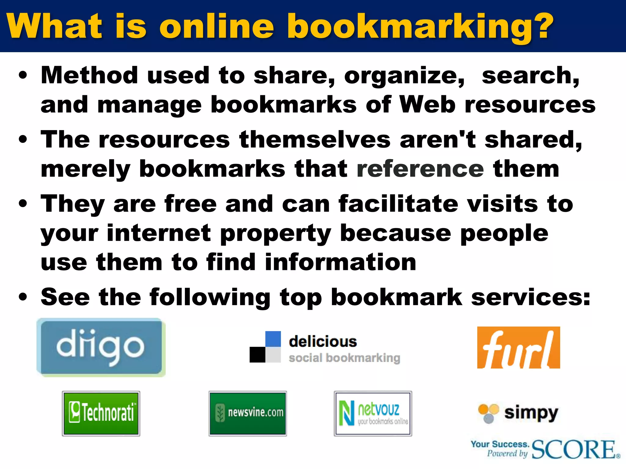 What is online bookmarking?Method used to share, organize,  search, and manage bookmarks of Web resources The resources themselves aren't shared, merely bookmarks that reference themThey are free and can facilitate visits to your internet property because people use them to find informationSee the following top bookmark services: 