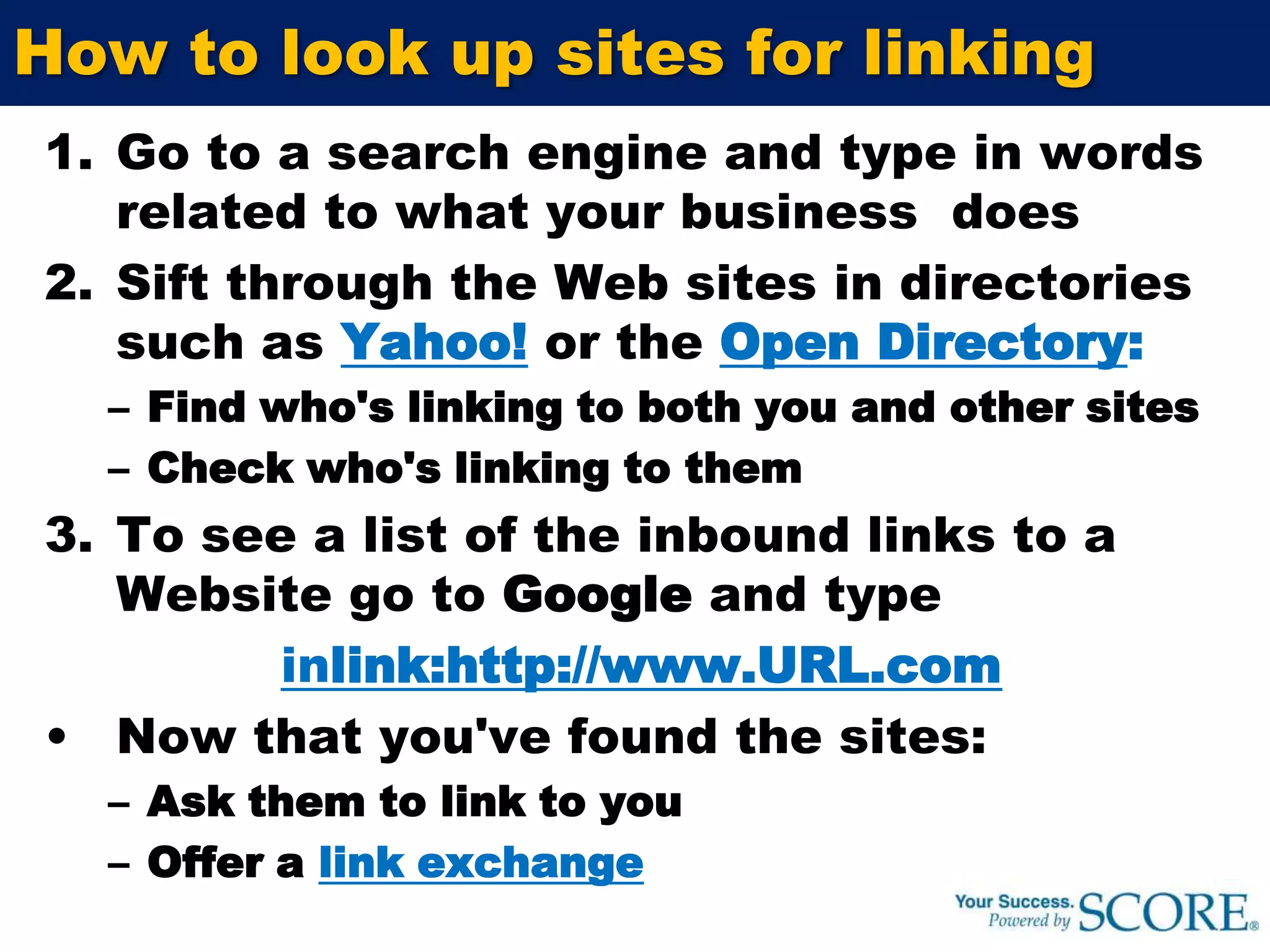 How do I improve search rankings?Site optimization:Place the right keywords in the right placesEnhance your site’s accessibility by search engines Site popularity increased by:Online and offline marketingLink popularityLink popularity: The more sites that link to you, the more people will find your site