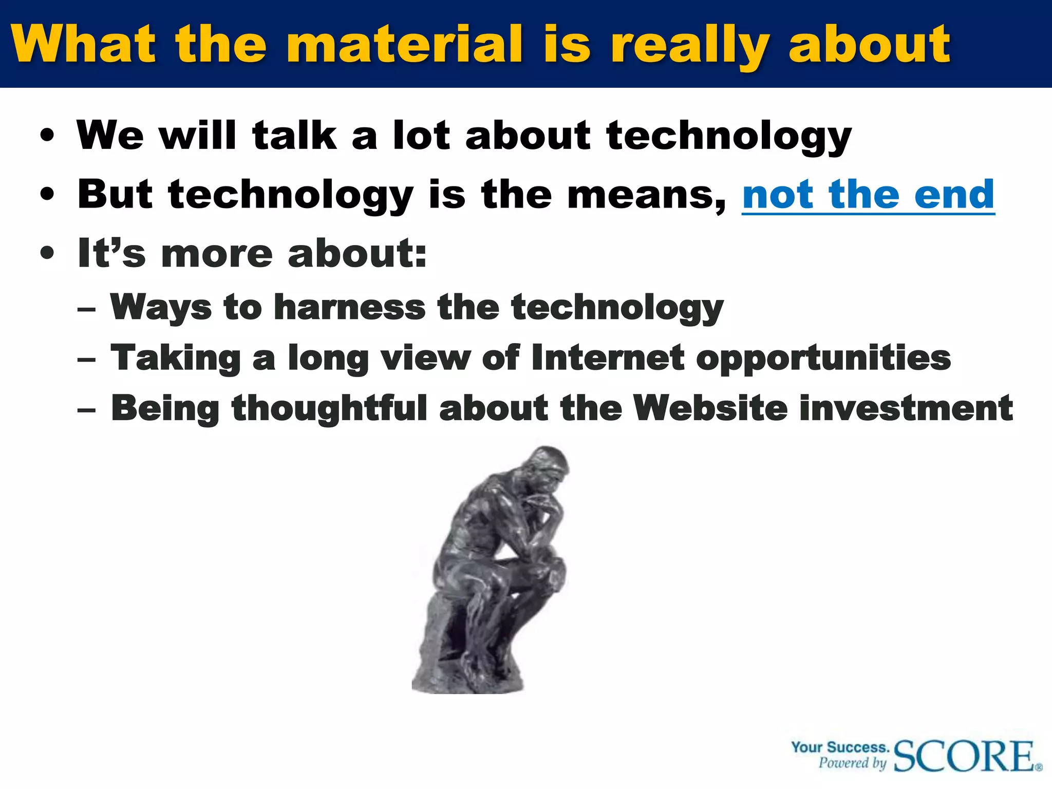 What the material is really aboutWe will talk a lot about technologyBut technology is the means, not the endIt’s more about:Ways to harness the technologyTaking a long view of Internet opportunitiesBeing thoughtful about the Website investment