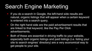 Search Engine Marketing
 If you do a search in Google, the left-hand side results are
natural, organic listings that will appear when a certain keyword
is entered into a search query.
 On the right hand side are the paid advertisement results that
are linked to that keyword, like the Pay Per Click
advertisements.
 Both of these are essential in driving traffic to your website,
especially both organic listings and paid listings (i.e. listing your
site to search engines’ directory) are a very economical way to
get people to your site.
21
 