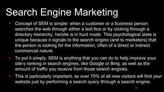 Search Engine Marketing
 Concept of SEM is simple: when a customer or a business person
searches the web through either a text box or by clicking through a
directory hierarchy, he/she is in hunt mode. This psychological state is
unique because it signals to the search engine (and to marketers) that
the person is looking for the information, often of a direct or indirect
commercial nature.
 To put it simply, SEM is anything that you can do to help improve your
site’s ranking in search engines, like Google or Bing, as well as the
amount of traffic you receive from those search engines.
 This is particularly important, as over 70% of all new visitors will find your
website just by performing a search query through a search engine.
22
 