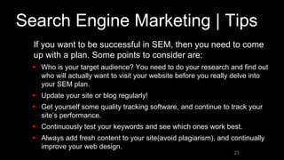 Search Engine Marketing | Tips
• If you want to be successful in SEM, then you need to come
up with a plan. Some points to consider are:
 Who is your target audience? You need to do your research and find out
who will actually want to visit your website before you really delve into
your SEM plan.
 Update your site or blog regularly!
 Get yourself some quality tracking software, and continue to track your
site’s performance.
 Continuously test your keywords and see which ones work best.
 Always add fresh content to your site(avoid plagiarism), and continually
improve your web design.
23
 