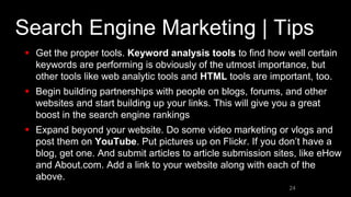 Search Engine Marketing | Tips
 Get the proper tools. Keyword analysis tools to find how well certain
keywords are performing is obviously of the utmost importance, but
other tools like web analytic tools and HTML tools are important, too.
 Begin building partnerships with people on blogs, forums, and other
websites and start building up your links. This will give you a great
boost in the search engine rankings
 Expand beyond your website. Do some video marketing or vlogs and
post them on YouTube. Put pictures up on Flickr. If you don’t have a
blog, get one. And submit articles to article submission sites, like eHow
and About.com. Add a link to your website along with each of the
above.
24
 