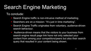 Search Engine Marketing
To conclude:
 Search Engine traffic is non-intrusive method of marketing.
 Searchers are on a mission- “It’s just in time marketing”.
 Search Engine Traffic originates from voluntary, audience-driven
search behaviour.
 Audience-driven means that the visitors to your business from
search engine result page link have not only selected your
content from among your competitors/peers but also their search
query that resulted in your content being shown.
25
 