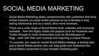 SOCIAL MEDIA MARKETING
 Social Media Marketing seeks companionship with customers that have
similar interests via social media avenues so as to develop a long
lasting relationship and as a result, drive more revenues.
 There are a wide range of Social Media tools, websites and resources
available…from the highly visible and popular such as Facebook and
Twitter through to niche communities such as Stumbleupon or
Digg…each with their own nuances and requiring a unique finesse.
 To succeed, you need an overall Social Media strategy, a tactical plan
and a Social Media partner who can help guide and implement the
Social Media component of your broader marketing plan.
27
 