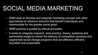 SOCIAL MEDIA MARKETING
 SMM seek to develop and integrate marketing concept with other
approaches to influence behavior that benefit indeviduals and
communities for the greater social good.
 SMM practice is guided by ethical principles.
 It seeks to integrate research, best practice, theory, audience and
partnership insight to inform the delivery of competition sensitive and
segmented social change programs that are effective, efficient,
equitable and sustainable.
28
 
