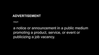 a notice or announcement in a public medium
promoting a product, service, or event or
publicizing a job vacancy.
ADVERTISEMENT
noun
 
