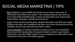 SOCIAL MEDIA MARKETING | TIPS
 Blog: Blogging is a great SMM tool that lets you to share a wide array of
information and content with readers. Your company blog can also serve as
your social media marketing blog, in which you blog about your recent social
media efforts, campaign, contests and events etc.
 Links: If other sources provide great, valuable information you think your target
audience will enjoy, don’t hesitate to link them. Such links will improve trust and
reliability, and you may even get some links in return.
 Track competitors: It’s always important to keep an eye in your competitors-
they can provide valuable data for keyword research, where to get industry
related links, and other SMM insights. If your competitors are using other social
media then do the same with better approach.
31
 