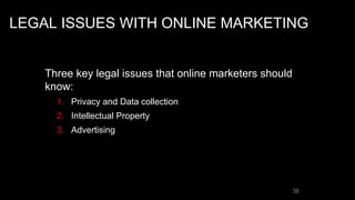 LEGAL ISSUES WITH ONLINE MARKETING
Three key legal issues that online marketers should
know:
1. Privacy and Data collection
2. Intellectual Property
3. Advertising
38
 