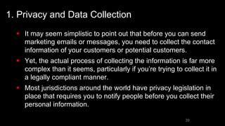 1. Privacy and Data Collection
 It may seem simplistic to point out that before you can send
marketing emails or messages, you need to collect the contact
information of your customers or potential customers.
 Yet, the actual process of collecting the information is far more
complex than it seems, particularly if you’re trying to collect it in
a legally compliant manner.
 Most jurisdictions around the world have privacy legislation in
place that requires you to notify people before you collect their
personal information.
39
 