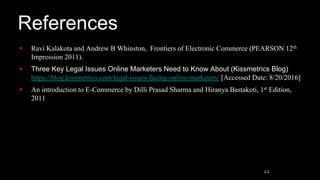 References
 Ravi Kalakota and Andrew B Whinston, Frontiers of Electronic Commerce (PEARSON 12th
Impression 2011).
 Three Key Legal Issues Online Marketers Need to Know About (Kissmetrics Blog)
https://blog.kissmetrics.com/legal-issues-facing-online-marketers/ [Accessed Date: 8/20/2016]
 An introduction to E-Commerce by Dilli Prasad Sharma and Hiranya Bastakoti, 1st Edition,
2011
44
 