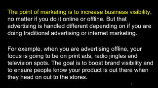 The point of marketing is to increase business visibility,
no matter if you do it online or offline. But that
advertising is handled different depending on if you are
doing traditional advertising or internet marketing.
For example, when you are advertising offline, your
focus is going to be on print ads, radio jingles and
television spots. The goal is to boost brand visibility and
to ensure people know your product is out there when
they head on out to the stores.
7
 