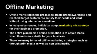 Offline Marketing
 Offline marketing is the process to create brand awareness and
reach till target customer to satisfy their needs and want
without using internet as a medium.
 In many occurrences, individual adopt marketing mix strategy
for their business promotion.
 The entire plan behind offline promotion is to obtain leads,
when there is no website for your business.
 There are many forms of offline marketing strategies such as
through print media as well as non print media.
8
 